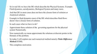 • So in real life we have the DE which describe the Physical Systems. Example:
Fluid dynamics, aerodynamics, Biological System and many more.
• And that DE in most cases does not have the closure form of solution or
Analytical solution.
• Example in fluid dynamics most of the DE which describes fluid flows
doesn’t have closure form of solution.
• In such cases what we have to do?
• Approximate these solution of the governing equations for the physical
system Numerically.
• Now numerically we mean approximate the solutions at discrete points in the
Domain of the problem.
• So today I will explain one such numerical method namely Finite Difference
Method (FDM).
• This completes motivation.
 
