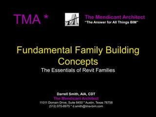 TMA *                                The Mendicant Architect
                                     “The Answer for All Things BIM”




Fundamental Family Building
       Concepts
      The Essentials of Revit Families



                 Darrell Smith, AIA, CDT
               The Mendicant Architect
     11011 Domain Drive, Suite 8450 * Austin, Texas 78758
           (512) 970-8975 * d.smith@tma-bim.com
 