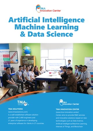 Artificial Intelligence
Machine Learning
& Data Science
TMA SOLUTIONS
(www.tmasolutions.com)
is a well-established software solution
provider with 2,400 engineers and
21 years of experience in developing
enterprise software for clients in 27 countries.
TMA INNOVATION CENTER
(www.tma-innovation.center)
Center aims to provide R&D services
and innovative solutions based on new
technologies such as Data Science,
Artificial Intelligence/Machine Learning,
Internet of Things, and Blockchain
 