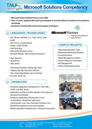 Microsoft Solutions Competency

Microsoft Gold Certified Partner since 2007
Over 12 years applying Microsoft technologies to provide effective solutions forcompanies
worldwide
Hundreds of skilled Microsoft technologies developers


LANGUAGES / TECHNOLOGIES
C#, VB.Net, ASP.Net, C++, ASP, VB 6.0, VBA
AJAX
Win Forms, Crystal Report
COM+, COM, DCOM                                                           SAMPLE PROJECTS
.Net Remoting
                                                                        Web-based Business Tools
Microsoft Enterprise Library
                                                                        Web-based Marketing Solutions
Windows Mobile, .Net Compact framework
                                                                        Financial Analyst
Web Services                                                            Retail Management System
SharePoint                                                              Human Resource Information
SQL Server                                                              Bid Management
                                                                        Online Paramedical Check
Third Party Controls: NHibernate, NEO,
Objectz.Net, IBiz Payment, ASPose.
Net, Keyoti RapidSpell, Janus Controls,
Dundas, NUnit, etc.


CAPABILITIES

Enterprise application development in .Net, XML,
COM+ and SQL Server
Application porting and data migration from legacy to
Microsoft technologies
Enterprise application development on top
of SharePoint, SharePoint application
customization (List, View, Business Workflow, etc.),
SharePoint deployment and administration
Mobile application development on Microsoft framework




          Address	: 111 Nguyen Dinh Chinh Street, Phu Nhuan District, Ho Chi Minh City, Vietnam
          Tel	    : (84.8) 3990 3848 (Vietnam)		              (61) 414 734 277 (Australia)
          Email	 : sales@tma.com.vn 			                       Website: www.tmasolutions.com
 