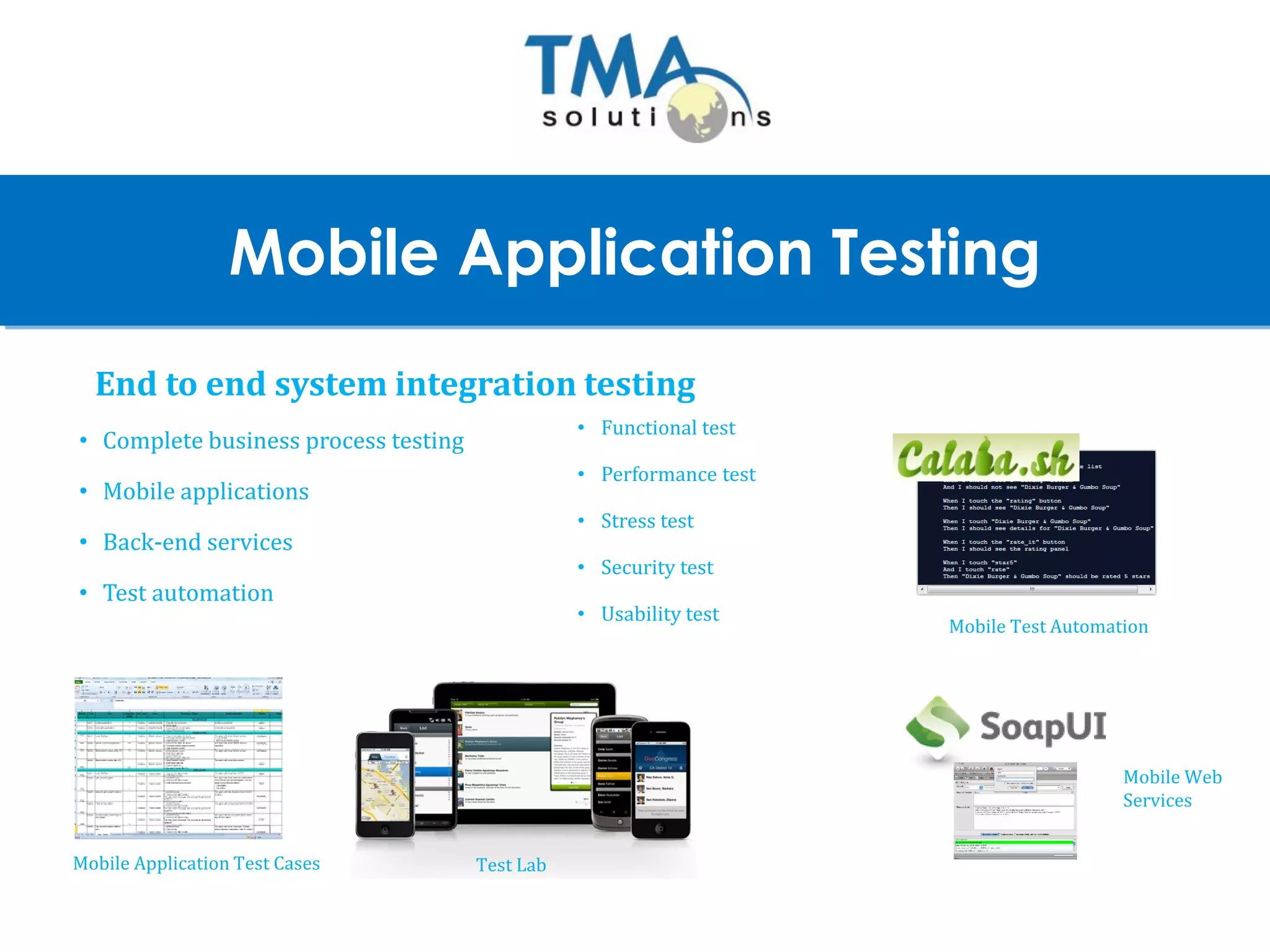 1
Mobile Application Testing
End to end system integration testing
• Complete business process testing
• Mobile applications
• Back-end services
• Test automation
Test LabMobile Application Test Cases
Mobile Web
Services
Mobile Test Automation
• Functional test
• Performance test
• Stress test
• Security test
• Usability test