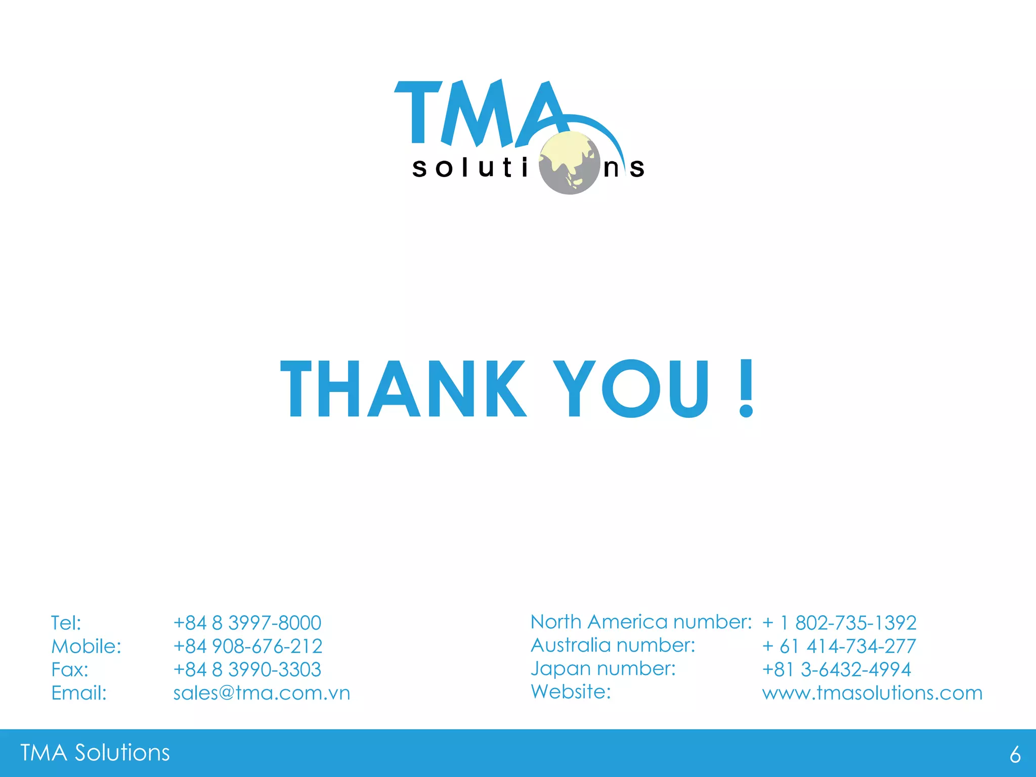 TMA Solutions 6
THANK YOU !
+ 1 802-735-1392
+ 61 414-734-277
+81 3-6432-4994
www.tmasolutions.com
North America number:
Australia number:
Japan number:
Website:
+84 8 3997-8000
+84 908-676-212
+84 8 3990-3303
sales@tma.com.vn
Tel:
Mobile:
Fax:
Email: