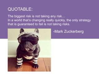 QUOTABLE:
The biggest risk is not taking any risk…
In a world that’s changing really quickly, the only strategy
that is guaranteed to fail is not taking risks.
-Mark Zuckerberg
 