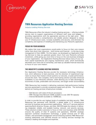 TMA Resources Application Hosting Services
Industry-Leading Hosting Services


TMA Resources offers the industry’s leading hosting services — offering multiple
service tiers to support organizations of different staff sizes and budgets —
providing organizations with the appropriate services at the right price. TMA
Resources provides a comprehensive and reliable solution designed to reduce
your IT infrastructure costs, increase availability and security, and eliminate the
complexity and expense of installing and maintaining your Personify application.

FOCUS ON YOUR BUSINESS
We realize that most organizations would prefer to focus on their core mission
rather than divert their resources – both human and financial – to the day-to-day
management of their (AMS). For this reason, we developed our Application Host-
ing Services to help you generate greater return from your Personify software
investment, while giving you more time to focus on the core business strategies
of your organization. Our Application Hosting Services reduce many of your up-
front capital expenditures and ongoing maintenance costs, which dramatically
decreases your total cost of ownership, and frees up valuable financial resources
to focus on your core mission.


THE INDUSTRY’S LEADING HOSTING SERVICES
Our Application Hosting Services provide the necessary technology infrastruc-
ture, strict adherence to best practices, and the attention of experienced engi-
neers to ensure that mission-critical systems run securely, at peak performance,
around the clock. This complete, end-to-end hosting solution provides enhanced
availability to your Personify software, while allowing you to take advantage of
economies of scale, predictable cost structures, and single vendor accountability.

TMA Resources has invested in delivering customers high-performance hosting
services guaranteed to provide exceptional speed and up-time. The technology
behind our hosting services infrastructure includes:

     Dell Servers with state-of-the-art processors
     EMC Storage Area Network (SAN) scalable to over 200 TB capacity
     Internet Bandwidth burstable to 100Mb/sec

In order to provide the very highest levels of availability and data security, TMA
Resources has partnered with SAVVIS, a global leader in IT infrastructure
services for business and government applications. With an IT services platform
spanning North America, Europe, and Asia, SAVVIS leads the industry in deliver-
ing integrated, reliable, and scalable hosting, network, and security services.
These solutions enable customers to focus on their core business while SAVVIS
ensures the quality of their IT systems and operations. SAVVIS’ strategic
approach combines virtualization technology, a global network and 27 data
centers, and automated management and provisioning systems.TMA Resources’
working relationship with SAVVIS ensures our hosting services leverage the
industry’s leading technologies and expertise.
 