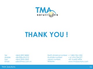 TMA Solutions 15
THANK YOU !
+ 1 802-735-1392
+ 61 414-734-277
+81 3-6432-4994
www.tmasolutions.com
North America number:
Australia number:
Japan number:
Website:
+84 8 3997-8000
+84 908-676-212
+84 8 3990-3303
sales@tma.com.vn
Tel:
Mobile:
Fax:
Email:
 