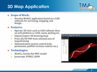 7
3D Map Application
 Scope of Work:
 Develop WebGL application based on a CAD
software for surveying, mapping, and
design.
 Features:
 Operate 3D view such as CAD software does
on web platform i.e orbit, zoom, picking etc.
 Import/export 3D drawing/map
 Print 2D/3D PDF from selected area of
map/drawing
 Administration system control (role,
permission, publish versions control, etc.)
 Technologies:
 WebGL, Sencha Ext MVC model
 Javascript, HTML5, JSON
 
