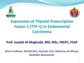 Expression of Thyroid Transcription
Factor-1 (TTF-1) in Endometrial
Carcinoma
Prof. Jaudah Al-Maghrabi, MD, MSc, FRCPC, FCAP
Nisrin Anfinan, Khalid Sait, Hesham Sait, Mahmou Al-Ahwal,
Abdullah Basalamah.
1
 