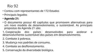 Rio 92
• Contou com representantes de 172 Estados
• Principais legados
• Agenda 21:
• O documento possui 40 capítulos que promovem alternativas para
um novo modelo de desenvolvimento, o sustentável. As principais
propostas da Agenda 21 são:
1. Cooperação dos países desenvolvidos para acelerar o
desenvolvimento sustentável dos países em desenvolvimento.
2. Combate à pobreza.
3. Mudança nos padrões de consumo.
4. Combate ao desflorestamento.
5. Conservação da diversidade biológica.
 
