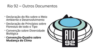 Rio 92 – Outros Documentos
- Declaração do Rio sobre o Meio
Ambiente e Desenvolvimento
- Declaração de Princípios sobre
Florestas de todo o Tipo
- Convenção sobre Diversidade
Biológica
- Convenção-Quadro sobre
Mudança do Clima
 