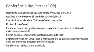 Conferência das Partes (COP)
• Resultado da Convenção Quadro sobre Mudança do Clima
• Realizada anualmente, já caminha para edição 26
• Em 1997 foi realizada a COP3 em Quioto no Japão
• Protocolo de Quioto
- Estabeleceu metas rígidas para que os países reduzissem a emissão de
gases de efeito estufa
- É uma das mais importantes determinações da COP
- Entrou em vigor em 2005, com a ratificação de 55 países responsáveis por
55% das emissões de gases de efeito estufa.
- Os EUA não ratificaram o protocolo
 