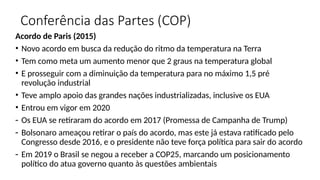 Conferência das Partes (COP)
Acordo de Paris (2015)
• Novo acordo em busca da redução do ritmo da temperatura na Terra
• Tem como meta um aumento menor que 2 graus na temperatura global
• E prosseguir com a diminuição da temperatura para no máximo 1,5 pré
revolução industrial
• Teve amplo apoio das grandes nações industrializadas, inclusive os EUA
• Entrou em vigor em 2020
- Os EUA se retiraram do acordo em 2017 (Promessa de Campanha de Trump)
- Bolsonaro ameaçou retirar o país do acordo, mas este já estava ratificado pelo
Congresso desde 2016, e o presidente não teve força política para sair do acordo
- Em 2019 o Brasil se negou a receber a COP25, marcando um posicionamento
político do atua governo quanto às questões ambientais
 
