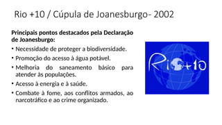 Rio +10 / Cúpula de Joanesburgo- 2002
Principais pontos destacados pela Declaração
de Joanesburgo:
• Necessidade de proteger a biodiversidade.
• Promoção do acesso à água potável.
• Melhoria do saneamento básico para
atender às populações.
• Acesso à energia e à saúde.
• Combate à fome, aos conflitos armados, ao
narcotráfico e ao crime organizado.
 