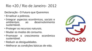 Rio +20 / Rio de Janeiro- 2012
Declaração - O Futuro que Queremos
• Erradicar a pobreza.
• Integrar aspectos econômicos, sociais e
ambientais ao desenvolvimento
sustentável.
• Proteger os recursos naturais.
• Mudar os modos de consumo.
• Promover o crescimento econômico
sustentável.
• Reduzir as desigualdades.
• Melhorar as condições básicas de vida.
 