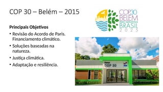 Principais Objetivos
• Revisão do Acordo de Paris.
Financiamento climático.
• Soluções baseadas na
natureza.
• Justiça climática.
• Adaptação e resiliência.
COP 30 – Belém – 2015
 