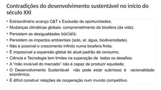 Contradições do desenvolvimento sustentável no início do
século XXI
• Extraordinário avanço C&T x Exclusão de oportunidades;
• Mudanças climáticas globais: comprometimento da biosfera (da vida);
• Persistem as desigualdades sociais;
• Persistem os impactos ambientais (solo, ar, água, biodiversidade).
• Não é possível o crescimento infinito numa biosfera finita;
• É impossível a expansão global do atual padrão de consumo;
• Ciência e Tecnologia tem limites na superação de todos os desafios;
• A “mão invisível do mercado” não é capaz de produzir equidade;
• O Desenvolvimento Sustentável não pode estar submisso à racionalidade
econômica;
• É difícil construir relações de cooperação num mundo competitivo.
 