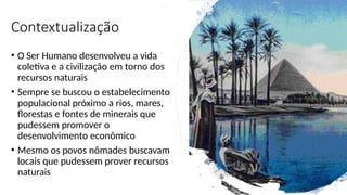 Contextualização
• O Ser Humano desenvolveu a vida
coletiva e a civilização em torno dos
recursos naturais
• Sempre se buscou o estabelecimento
populacional próximo a rios, mares,
florestas e fontes de minerais que
pudessem promover o
desenvolvimento econômico
• Mesmo os povos nômades buscavam
locais que pudessem prover recursos
naturais
 