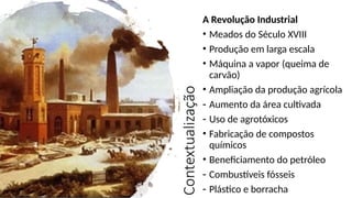 Contextualização
A Revolução Industrial
• Meados do Século XVIII
• Produção em larga escala
• Máquina a vapor (queima de
carvão)
• Ampliação da produção agrícola
- Aumento da área cultivada
- Uso de agrotóxicos
• Fabricação de compostos
químicos
• Beneficiamento do petróleo
- Combustíveis fósseis
- Plástico e borracha
 
