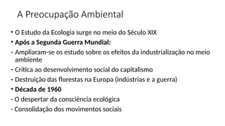 A Preocupação Ambiental
• O Estudo da Ecologia surge no meio do Século XIX
• Após a Segunda Guerra Mundial:
- Ampliaram-se os estudo sobre os efeitos da industrialização no meio
ambiente
- Crítica ao desenvolvimento social do capitalismo
- Destruição das florestas na Europa (indústrias e a guerra)
• Década de 1960
- O despertar da consciência ecológica
- Consolidação dos movimentos sociais
 