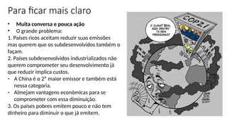• Muita conversa e pouca ação
• O grande problema:
1. Países ricos aceitam reduzir suas emissões
mas querem que os subdesenvolvidos também o
façam.
2. Países subdesenvolvidos industrializados não
querem comprometer seu desenvolvimento já
que reduzir implica custos.
- A China é o 2º maior emissor e também está
nessa categoria.
- Almejam vantagens econômicas para se
comprometer com essa diminuição.
3. Os países pobres emitem pouco e não tem
dinheiro para diminuir o que já emitem.
Para ficar mais claro
 