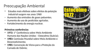 • Estudos mais efetivos sobre efeitos da poluição
industrial surgem nos anos 1960
- Aumento das emissões de gases poluentes.
- Aumento do uso de pesticidas agrícolas.
- Fortalecimento da energia nuclear.
Primeiras conferências
• 1972: 1ª Conferência sobre Meio Ambiente
Humano das Nações Unidas – Estocolmo (Suécia);
• 1983: Comissão Mundial sobre Meio Ambiente e
Desenvolvimento;
• 1985: Convenção de Viena para a Proteção da
Camada de Ozônio;
Preocupação Ambiental
 