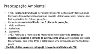 • 1986: Relatório Brundtland de “desenvolvimento sustentável” (Nosso Futuro
Comum); desenvolvimento atual que permite utilizar os recursos naturais sem
ferir os direitos das futuras gerações;
- Conceito de sustentabilidade com 3 pilares de proteção:
1. Meio ambiente;
2. Sociedade;
3. Economia.
• 1987: Assinado o Protocolo de Montreal com o objetivo de erradicar as
substâncias nocivas à camada de ozônio, como CFCs. A meta desse protocolo
foi cumprida, pois entre 1987 e 2008 houve uma diminuição de 99,7% desses
gases.
- Medida efetiva, mas com estrago já feito pela estabilidade do CFC.
Preocupação Ambiental
 