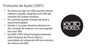 • Só entrou em vigor em 2005 quando a Rùssia
ratificou o tratado, atingindo assim 50% das
emissões de Carbono mundiais.
• Foi a primeira grande tentativa de parar o
aquecimento global.
• Período 1: os países deveriam diminuir em
5% a emissão de carbono e em uma segunda
fase mais 18%.
• Em 2007 o IPCC (Painel Intragovernamental
sobre Mudança do Clima) indicou a
necessidade de redução de 40% das emissões
de carbono até 2020.
Protocolo de Kyoto (1997)
 