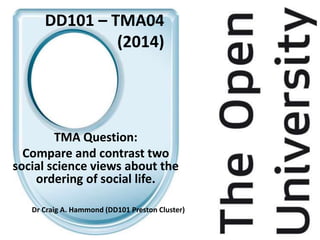 DD101 – TMA04
(2014)
TMA Question:
Compare and contrast two
social science views about the
ordering of social life.
Dr Craig A. Hammond (DD101 Preston Cluster)
 