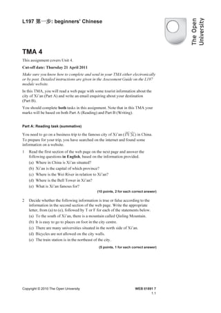 L197 第一步 beginners' Chinese
     第一步:




TMA 4
This assignment covers Unit 4.
Cut-off date: Thursday 21 April 2011
Make sure you know how to complete and send in your TMA either electronically
or by post. Detailed instructions are given in the Assessment Guide on the L197
module website.
In this TMA, you will read a web page with some tourist information about the
city of Xi’an (Part A) and write an email enquiring about your destination
(Part B).
You should complete both tasks in this assignment. Note that in this TMA your
marks will be based on both Part A (Reading) and Part B (Writing).


Part A: Reading task (summative)

You need to go on a business trip to the famous city of Xi’an (西安) in China.
To prepare for your trip, you have searched on the internet and found some
information on a website.
1   Read the first section of the web page on the next page and answer the
    following questions in English, based on the information provided.
    (a) Where in China is Xi’an situated?
    (b) Xi’an is the capital of which province?
    (c) Where is the Wei River in relation to Xi’an?
    (d) Where is the Bell Tower in Xi’an?
    (e) What is Xi’an famous for?
                                               (10 points, 2 for each correct answer)

2   Decide whether the following information is true or false according to the
    information in the second section of the web page. Write the appropriate
    letter, from (a) to (e), followed by T or F for each of the statements below.
    (a) To the south of Xi’an, there is a mountain called Qinling Mountain.
    (b) It is easy to go to places on foot in the city centre.
    (c) There are many universities situated in the north side of Xi’an.
    (d) Bicycles are not allowed on the city walls.
    (e) The train station is in the northeast of the city.
                                                (5 points, 1 for each correct answer)




Copyright © 2010 The Open University                                   WEB 01891 7
                                                                               1.1
 