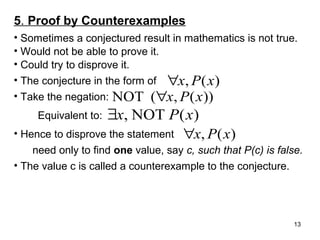 5. Proof by Counterexamples
• Sometimes a conjectured result in mathematics is not true.
• Would not be able to prove it.
• Could try to disprove it.
• The conjecture in the form of ∀x, P ( x )
• Take the negation: NOT (∀x, P ( x ))
Equivalent to:

∃x, NOT P ( x)

• Hence to disprove the statement

∀x, P ( x)

need only to find one value, say c, such that P(c) is false.
• The value c is called a counterexample to the conjecture.

13

 