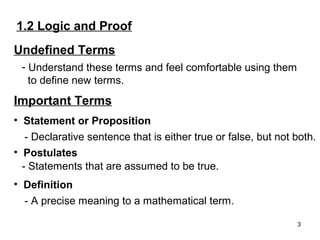 1.2 Logic and Proof
Undefined Terms
- Understand these terms and feel comfortable using them
to define new terms.

Important Terms
• Statement or Proposition
- Declarative sentence that is either true or false, but not both.
• Postulates
- Statements that are assumed to be true.
• Definition
- A precise meaning to a mathematical term.
3

 