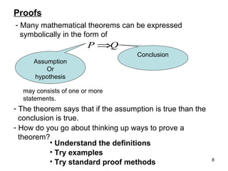 Proofs
- Many mathematical theorems can be expressed
symbolically in the form of

P ⇒Q
Assumption
Or
hypothesis

Conclusion

may consists of one or more
statements.

- The theorem says that if the assumption is true than the
conclusion is true.
- How do you go about thinking up ways to prove a
theorem?
• Understand the definitions
• Try examples
• Try standard proof methods

8

 