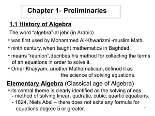 Chapter 1- Preliminaries
1.1 History of Algebra
The word “algebra”-al jebr (in Arabic)
• was first used by Mohammed Al-Khwarizmi -muslim Math.
• ninth century, when taught mathematics in Baghdad.
• means “reunion”,decribes his method for collecting the terms
of an equations in order to solve it.
• Omar Khayyam, another Mathematician, defined it as
the science of solving equations.

Elementary Algebra (Classical age of Algebra)
• its central theme is clearly identified as the solving of eqs.
- method of solving linear, qudratic, cubic, quartic equations.
- 1824, Niels Abel – there does not exits any formula for
1
equations degree 5 or greater.

 
