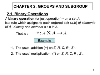 CHAPTER 2: GROUPS AND SUBGROUP
2.1 Binary Operations
A binary operation (or just operation) ∗ on a set A
is a rule which assigns to each ordered pair (a,b) of elements
of A exactly one element a ∗ b in A.
That is :

∗: A X A → A
Example

1. The usual addition (+) on Z, R, C, R+, Z+.
2. The usual multiplication (*) on Z, R, C, R+, Z+.

1

 