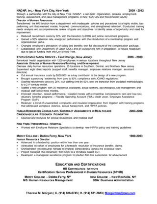 Theresa M. Morgan | C. (914) 606-0745 | H. (914) 631-7683 | Morgantma@msn.com
NADAP, INC. - New York City, New York 2009 - 2012
Through a partnership with the City of New York, NADAP, a non-profit organization, provides employment,
training, assessment, and case management programs in New York City and Westchester County
Director of Human Resources
Transformed the HR function from a department with inadequate policies and procedures to a highly visible, top-
performing unit that reversed morale, improved communications, and strengthened retention. Conducted training
needs analysis and a comprehensive review of goals and objectives to identify areas of opportunity and need for
improvement.
 Reduced recruitment costs by 50% with the transition to HRIS and online recruitment programs.
 Gained a 50% retention rate, energized performance with the introduction of a mentorship program and
organizational perks.
 Changed employee’s perception of salary and benefits with full disclosure of the compensation package.
 Collaborated with Department of Labor (DOL) and an outsourcing firm in preparation to reduce headcount
due to loss of funding from the City of New York.
YOUTH CONSULTATION SERVICE - East Orange, New Jersey 2006 - 2009
Behavioral health organization with 1200 employees in various locations throughout New Jersey
Associate Director of Human Resources/Training and Development
Oversaw daily human resources operations 25 locations in Southern, Central, and Northern New Jersey
Supervised eight direct reports (support staff, benefits manager, employee relations manager, assistant
directors)
 Cut annual insurance costs by $500,000 as a key contributor to the design of a new program.
 Brought supervisory leadership from zero to 80% compliance with JCAHO regulations.
 Slashed recruitment costs by 25%, cut staffing time by 50% with the transition from outdated methodologies
to a 21st-century model.
 Staffed a new program with 35 residential assistants, social workers, psychologists, site management and
medical staff within three months.
 Improved retention, raised performance, boosted morale with competitive compensation tiers and low-cost,
voluntary benefits programs – Flexible Spending Account (FSA), credit union, Employee Assistance
Program (EAP).
 Reversed a trend of unwarranted complaints and insulated organization from litigation with training programs
that addressed workplace violence, sexual harassment, and HIPPA policies.
HUMAN RESOURCES CONSULTANT / CONTRACT ASSIGNMENTS IN HEALTHCARE 2003-2006
CARDIOVASCULAR RESEARCH FOUNDATION
 Sourced and recruited for clinical researchers and medical staff
NEW YORK PRESBYTERIAN HOSPITAL
 Worked with Employee Relations Specialists to develop new HIPPA policy and training guidelines
MERCY COLLEGE - Dobbs Ferry, New York 1989-2003
Human Resources Director
 Advanced to a leadership position within less than one year.
 Advocated on behalf of employees for a favorable resolution of insurance benefits claims.
 Orchestrated two executive retreats to improve cohesiveness across the executive team.
 Project managed the conversion from DOS to a Windows based SCT.
 Developed a managerial excellence program to position first-line supervisors for advancement
EDUCATION AND CERTIFICATIONS
HR CERTIFICATION INSTITUTE
Certification: Senior Professional in Human Resources (SPHR)
MERCY COLLEGE – Dobbs Ferry, NY IONA COLLEGE – New Rochelle, NY
MS: Human Resources Management BBA: Business Administration
 