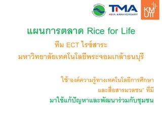 แผนการตลาด Rice for Life 
ทีม ECT ไรซ์สาระ 
มหาวิทยาลัยเทคโนโลยีพระจอมเกล้าธนบุรี 
ใช้“องค์ความรู้ทางเทคโนโลยีการศึกษา 
และสื่อสารมวลชน” ที่มี 
มาใช้แก้ปัญหาและพัฒนาร่วมกับชุมชน  