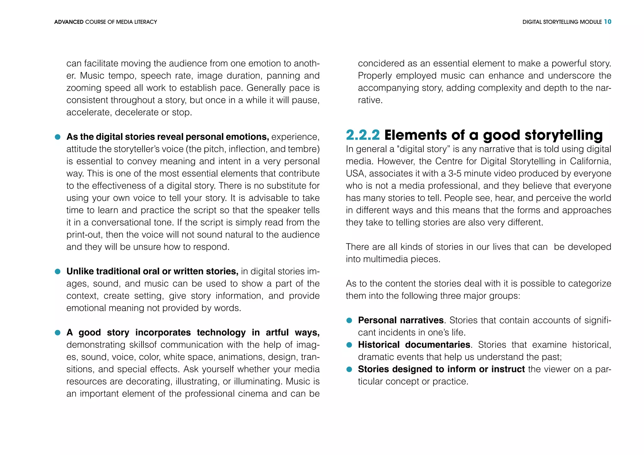 DIGITAL STORYTELLING MODULEADVANCED COURSE OF MEDIA LITERACY 10
can facilitate moving the audience from one emotion to anoth-
er. Music tempo, speech rate, image duration, panning and
zooming speed all work to establish pace. Generally pace is
consistent throughout a story, but once in a while it will pause,
accelerate, decelerate or stop.
	 As the digital stories reveal personal emotions, experience,
attitude the storyteller’s voice (the pitch, inflection, and tembre)
is essential to convey meaning and intent in a very personal
way. This is one of the most essential elements that contribute
to the effectiveness of a digital story. There is no substitute for
using your own voice to tell your story. It is advisable to take
time to learn and practice the script so that the speaker tells
it in a conversational tone. If the script is simply read from the
print-out, then the voice will not sound natural to the audience
and they will be unsure how to respond.
	 Unlike traditional oral or written stories, in digital stories im-
ages, sound, and music can be used to show a part of the
context, create setting, give story information, and provide
emotional meaning not provided by words.
	 A good story incorporates technology in artful ways,
demonstrating skillsof communication with the help of imag-
es, sound, voice, color, white space, animations, design, tran-
sitions, and special effects. Ask yourself whether your media
resources are decorating, illustrating, or illuminating. Music is
an important element of the professional cinema and can be
concidered as an essential element to make a powerful story.
Properly employed music can enhance and underscore the
accompanying story, adding complexity and depth to the nar-
rative.
2.2.2 Elements of a good storytelling
In general a "digital story” is any narrative that is told using digital
media. However, the Centre for Digital Storytelling in California,
USA, associates it with a 3-5 minute video produced by everyone
who is not a media professional, and they believe that everyone
has many stories to tell. People see, hear, and perceive the world
in different ways and this means that the forms and approaches
they take to telling stories are also very different.
There are all kinds of stories in our lives that can be developed
into multimedia pieces.
As to the content the stories deal with it is possible to categorize
them into the following three major groups:
	 Personal narratives. Stories that contain accounts of signifi-
cant incidents in one’s life.
	 Historical documentaries. Stories that examine historical,
dramatic events that help us understand the past;
	 Stories designed to inform or instruct the viewer on a par-
ticular concept or practice.
 