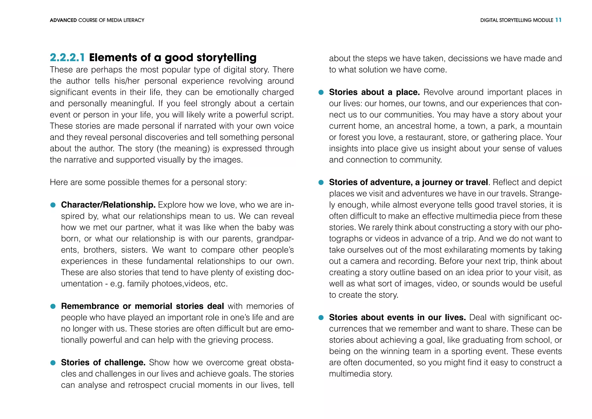DIGITAL STORYTELLING MODULEADVANCED COURSE OF MEDIA LITERACY 11
2.2.2.1 Elements of a good storytelling
These are perhaps the most popular type of digital story. There
the author tells his/her personal experience revolving around
significant events in their life, they can be emotionally charged
and personally meaningful. If you feel strongly about a certain
event or person in your life, you will likely write a powerful script.
These stories are made personal if narrated with your own voice
and they reveal personal discoveries and tell something personal
about the author. The story (the meaning) is expressed through
the narrative and supported visually by the images.
Here are some possible themes for a personal story:
	 Character/Relationship. Explore how we love, who we are in-
spired by, what our relationships mean to us. We can reveal
how we met our partner, what it was like when the baby was
born, or what our relationship is with our parents, grandpar-
ents, brothers, sisters. We want to compare other people’s
experiences in these fundamental relationships to our own.
These are also stories that tend to have plenty of existing doc-
umentation - e.g. family photoes,videos, etc.
	 Remembrance or memorial stories deal with memories of
people who have played an important role in one’s life and are
no longer with us. These stories are often difficult but are emo-
tionally powerful and can help with the grieving process.
	 Stories of challenge. Show how we overcome great obsta-
cles and challenges in our lives and achieve goals. The stories
can analyse and retrospect crucial moments in our lives, tell
about the steps we have taken, decissions we have made and
to what solution we have come.
	 Stories about a place. Revolve around important places in
our lives: our homes, our towns, and our experiences that con-
nect us to our communities. You may have a story about your
current home, an ancestral home, a town, a park, a mountain
or forest you love, a restaurant, store, or gathering place. Your
insights into place give us insight about your sense of values
and connection to community.
	 Stories of adventure, a journey or travel. Reflect and depict
places we visit and adventures we have in our travels. Strange-
ly enough, while almost everyone tells good travel stories, it is
often difficult to make an effective multimedia piece from these
stories. We rarely think about constructing a story with our pho-
tographs or videos in advance of a trip. And we do not want to
take ourselves out of the most exhilarating moments by taking
out a camera and recording. Before your next trip, think about
creating a story outline based on an idea prior to your visit, as
well as what sort of images, video, or sounds would be useful
to create the story.
	 Stories about events in our lives. Deal with significant oc-
currences that we remember and want to share. These can be
stories about achieving a goal, like graduating from school, or
being on the winning team in a sporting event. These events
are often documented, so you might find it easy to construct a
multimedia story.
 
