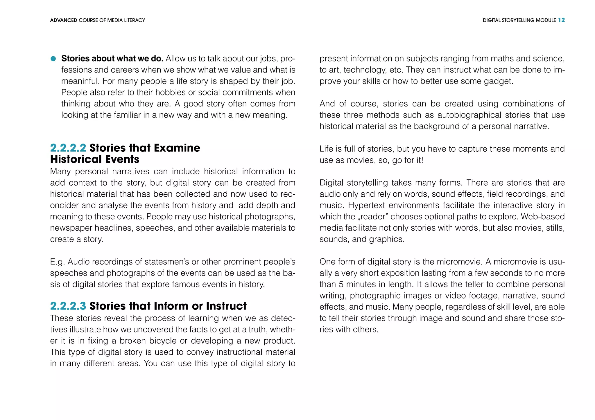 DIGITAL STORYTELLING MODULEADVANCED COURSE OF MEDIA LITERACY 12
	 Stories about what we do. Allow us to talk about our jobs, pro-
fessions and careers when we show what we value and what is
meaninful. For many people a life story is shaped by their job.
People also refer to their hobbies or social commitments when
thinking about who they are. A good story often comes from
looking at the familiar in a new way and with a new meaning.
2.2.2.2 Stories that Examine
Historical Events
Many personal narratives can include historical information to
add context to the story, but digital story can be created from
historical material that has been collected and now used to rec-
oncider and analyse the events from history and add depth and
meaning to these events. People may use historical photographs,
newspaper headlines, speeches, and other available materials to
create a story.
E.g. Audio recordings of statesmen’s or other prominent people’s
speeches and photographs of the events can be used as the ba-
sis of digital stories that explore famous events in history.
2.2.2.3 Stories that Inform or Instruct
These stories reveal the process of learning when we as detec-
tives illustrate how we uncovered the facts to get at a truth, wheth-
er it is in fixing a broken bicycle or developing a new product.
This type of digital story is used to convey instructional material
in many different areas. You can use this type of digital story to
present information on subjects ranging from maths and science,
to art, technology, etc. They can instruct what can be done to im-
prove your skills or how to better use some gadget.
And of course, stories can be created using combinations of
these three methods such as autobiographical stories that use
historical material as the background of a personal narrative.
Life is full of stories, but you have to capture these moments and
use as movies, so, go for it!
Digital storytelling takes many forms. There are stories that are
audio only and rely on words, sound effects, field recordings, and
music. Hypertext environments facilitate the interactive story in
which the „reader” chooses optional paths to explore. Web-based
media facilitate not only stories with words, but also movies, stills,
sounds, and graphics.
One form of digital story is the micromovie. A micromovie is usu-
ally a very short exposition lasting from a few seconds to no more
than 5 minutes in length. It allows the teller to combine personal
writing, photographic images or video footage, narrative, sound
effects, and music. Many people, regardless of skill level, are able
to tell their stories through image and sound and share those sto-
ries with others.
 