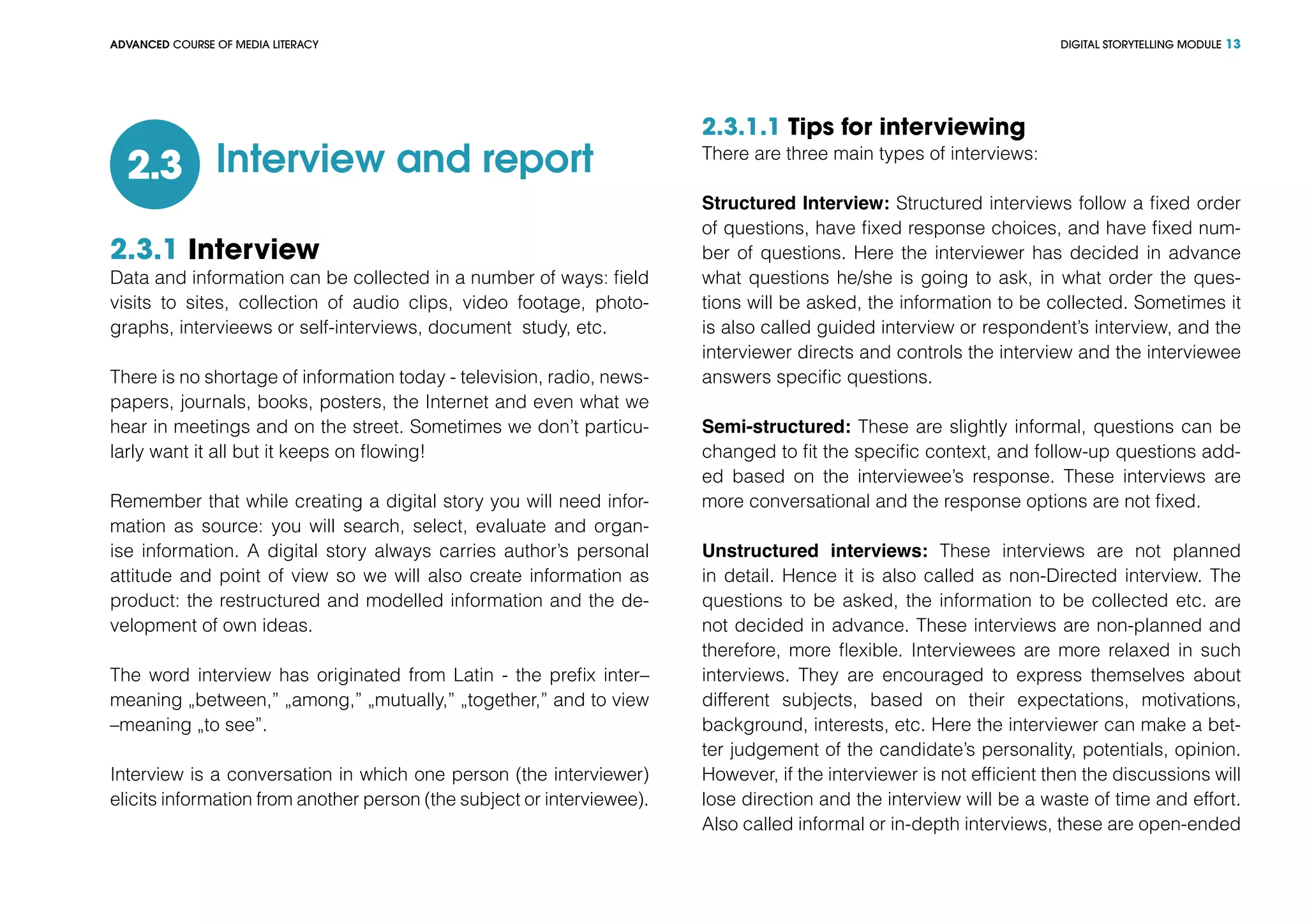 DIGITAL STORYTELLING MODULEADVANCED COURSE OF MEDIA LITERACY 13
Interview and report2.3
2.3.1 Interview
Data and information can be collected in a number of ways: field
visits to sites, collection of audio clips, video footage, photo-
graphs, intervieews or self-interviews, document study, etc.
There is no shortage of information today - television, radio, news-
papers, journals, books, posters, the Internet and even what we
hear in meetings and on the street. Sometimes we don’t particu-
larly want it all but it keeps on flowing!
Remember that while creating a digital story you will need infor-
mation as source: you will search, select, evaluate and organ-
ise information. A digital story always carries author’s personal
attitude and point of view so we will also create information as
product: the restructured and modelled information and the de-
velopment of own ideas.
The word interview has originated from Latin - the prefix inter–
meaning „between,” „among,” „mutually,” „together,” and to view
–meaning „to see”.
Interview is a conversation in which one person (the interviewer)
elicits information from another person (the subject or interviewee).
2.3.1.1 Tips for interviewing
There are three main types of interviews:
Structured Interview: Structured interviews follow a fixed order
of questions, have fixed response choices, and have fixed num-
ber of questions. Here the interviewer has decided in advance
what questions he/she is going to ask, in what order the ques-
tions will be asked, the information to be collected. Sometimes it
is also called guided interview or respondent’s interview, and the
interviewer directs and controls the interview and the interviewee
answers specific questions.
Semi-structured: These are slightly informal, questions can be
changed to fit the specific context, and follow-up questions add-
ed based on the interviewee’s response. These interviews are
more conversational and the response options are not fixed.
Unstructured interviews: These interviews are not planned
in detail. Hence it is also called as non-Directed interview. The
questions to be asked, the information to be collected etc. are
not decided in advance. These interviews are non-planned and
therefore, more flexible. Interviewees are more relaxed in such
interviews. They are encouraged to express themselves about
different subjects, based on their expectations, motivations,
background, interests, etc. Here the interviewer can make a bet-
ter judgement of the candidate’s personality, potentials, opinion.
However, if the interviewer is not efficient then the discussions will
lose direction and the interview will be a waste of time and effort.
Also called informal or in-depth interviews, these are open-ended
 