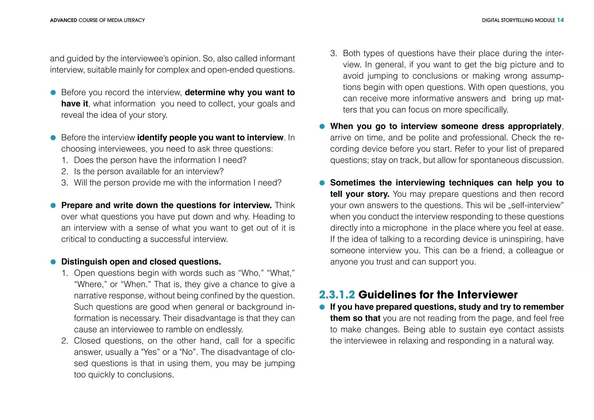 DIGITAL STORYTELLING MODULEADVANCED COURSE OF MEDIA LITERACY 14
and guided by the interviewee’s opinion. So, also called informant
interview, suitable mainly for complex and open-ended questions.
	 Before you record the interview, determine why you want to
have it, what information you need to collect, your goals and
reveal the idea of your story.
	 Before the interview identify people you want to interview. In
choosing interviewees, you need to ask three questions:
1.	 Does the person have the information I need?
2.	 Is the person available for an interview?
3.	 Will the person provide me with the information I need?
	 Prepare and write down the questions for interview. Think
over what questions you have put down and why. Heading to
an interview with a sense of what you want to get out of it is
critical to conducting a successful interview.
	 Distinguish open and closed questions.
1.	 Open questions begin with words such as “Who,” “What,”
“Where,” or “When.” That is, they give a chance to give a
narrative response, without being confined by the question.
Such questions are good when general or background in-
formation is necessary. Their disadvantage is that they can
cause an interviewee to ramble on endlessly.
2.	 Closed questions, on the other hand, call for a specific
answer, usually a "Yes” or a "No”. The disadvantage of clo-
sed questions is that in using them, you may be jumping
too quickly to conclusions.
3.	 Both types of questions have their place during the inter-
view. In general, if you want to get the big picture and to
avoid jumping to conclusions or making wrong assump-
tions begin with open questions. With open questions, you
can receive more informative answers and bring up mat-
ters that you can focus on more specifically.
	 When you go to interview someone dress appropriately,
arrive on time, and be polite and professional. Check the re-
cording device before you start. Refer to your list of prepared
questions; stay on track, but allow for spontaneous discussion.
	 Sometimes the interviewing techniques can help you to
tell your story. You may prepare questions and then record
your own answers to the questions. This wil be „self-interview”
when you conduct the interview responding to these questions
directly into a microphone in the place where you feel at ease.
If the idea of talking to a recording device is uninspiring, have
someone interview you. This can be a friend, a colleague or
anyone you trust and can support you.
2.3.1.2 Guidelines for the Interviewer
	 If you have prepared questions, study and try to remember
them so that you are not reading from the page, and feel free
to make changes. Being able to sustain eye contact assists
the interviewee in relaxing and responding in a natural way.
 