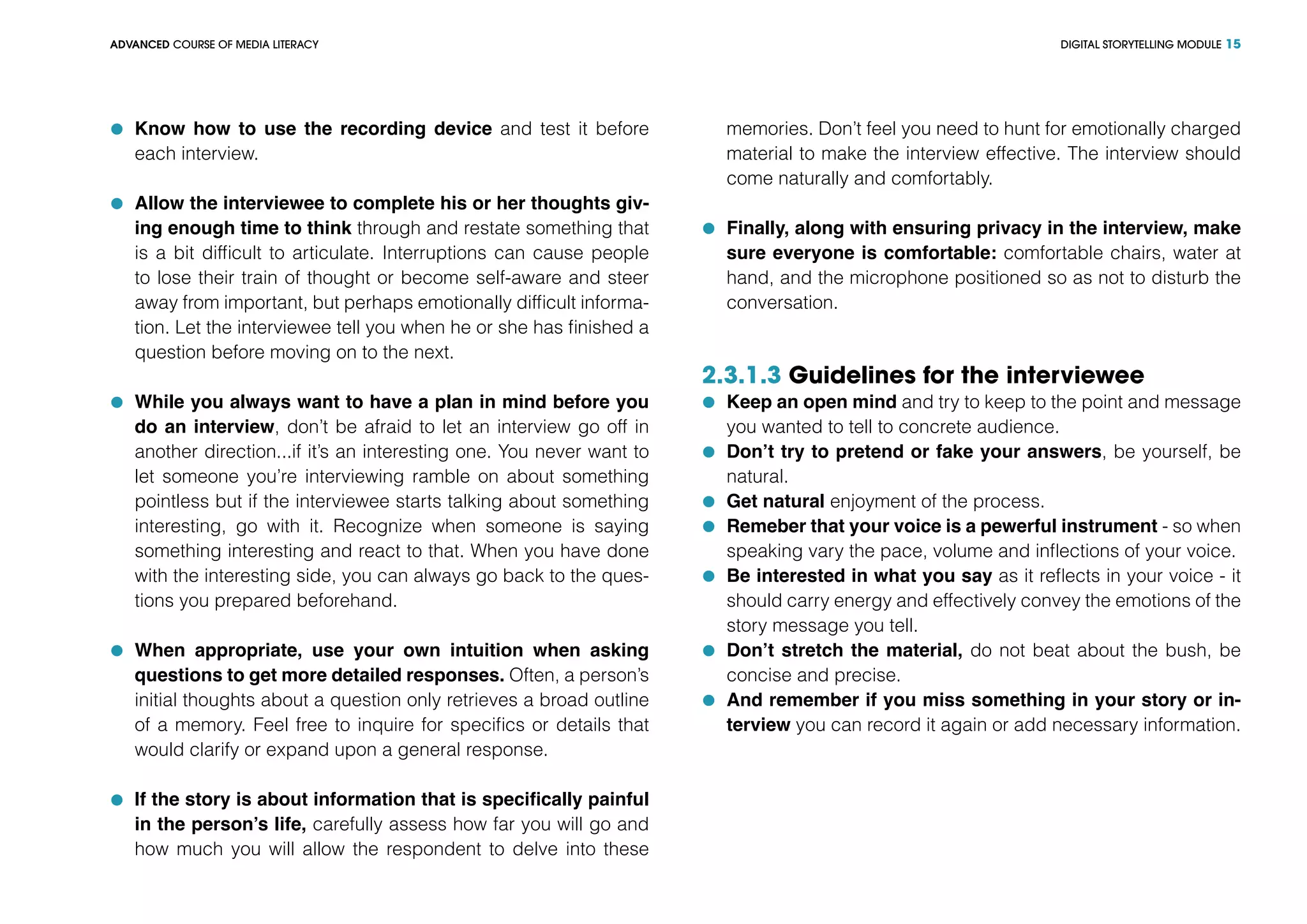 DIGITAL STORYTELLING MODULEADVANCED COURSE OF MEDIA LITERACY 15
	 Know how to use the recording device and test it before
each interview.
	 Allow the interviewee to complete his or her thoughts giv-
ing enough time to think through and restate something that
is a bit difficult to articulate. Interruptions can cause people
to lose their train of thought or become self-aware and steer
away from important, but perhaps emotionally difficult informa-
tion. Let the interviewee tell you when he or she has finished a
question before moving on to the next.
	 While you always want to have a plan in mind before you
do an interview, don’t be afraid to let an interview go off in
another direction...if it’s an interesting one. You never want to
let someone you’re interviewing ramble on about something
pointless but if the interviewee starts talking about something
interesting, go with it. Recognize when someone is saying
something interesting and react to that. When you have done
with the interesting side, you can always go back to the ques-
tions you prepared beforehand.
	 When appropriate, use your own intuition when asking
questions to get more detailed responses. Often, a person’s
initial thoughts about a question only retrieves a broad outline
of a memory. Feel free to inquire for specifics or details that
would clarify or expand upon a general response.
	 If the story is about information that is specifically painful
in the person’s life, carefully assess how far you will go and
how much you will allow the respondent to delve into these
memories. Don’t feel you need to hunt for emotionally charged
material to make the interview effective. The interview should
come naturally and comfortably.
	 Finally, along with ensuring privacy in the interview, make
sure everyone is comfortable: comfortable chairs, water at
hand, and the microphone positioned so as not to disturb the
conversation.
2.3.1.3 Guidelines for the interviewee
	 Keep an open mind and try to keep to the point and message
you wanted to tell to concrete audience.
	 Don’t try to pretend or fake your answers, be yourself, be
natural.
	 Get natural enjoyment of the process.
	 Remeber that your voice is a pewerful instrument - so when
speaking vary the pace, volume and inflections of your voice.
	 Be interested in what you say as it reflects in your voice - it
should carry energy and effectively convey the emotions of the
story message you tell.
	 Don’t stretch the material, do not beat about the bush, be
concise and precise.
	 And remember if you miss something in your story or in-
terview you can record it again or add necessary information.
 