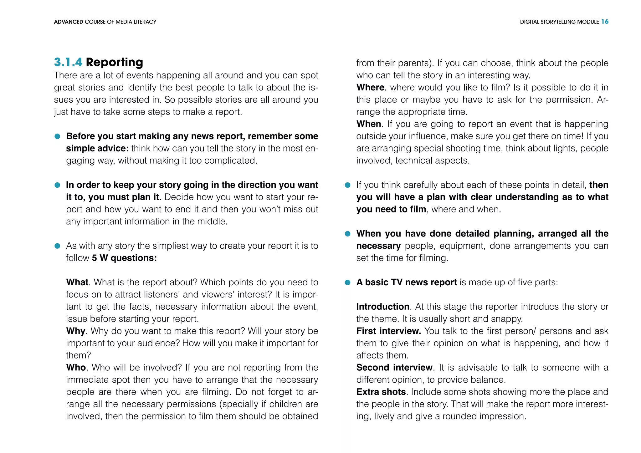DIGITAL STORYTELLING MODULEADVANCED COURSE OF MEDIA LITERACY 16
3.1.4 Reporting
There are a lot of events happening all around and you can spot
great stories and identify the best people to talk to about the is-
sues you are interested in. So possible stories are all around you
just have to take some steps to make a report.
	 Before you start making any news report, remember some
simple advice: think how can you tell the story in the most en-
gaging way, without making it too complicated.
	 In order to keep your story going in the direction you want
it to, you must plan it. Decide how you want to start your re-
port and how you want to end it and then you won’t miss out
any important information in the middle.
	 As with any story the simpliest way to create your report it is to
follow 5 W questions:
What. What is the report about? Which points do you need to
focus on to attract listeners’ and viewers’ interest? It is impor-
tant to get the facts, necessary information about the event,
issue before starting your report.
Why. Why do you want to make this report? Will your story be
important to your audience? How will you make it important for
them?
Who. Who will be involved? If you are not reporting from the
immediate spot then you have to arrange that the necessary
people are there when you are filming. Do not forget to ar-
range all the necessary permissions (specially if children are
involved, then the permission to film them should be obtained
from their parents). If you can choose, think about the people
who can tell the story in an interesting way.
Where. where would you like to film? Is it possible to do it in
this place or maybe you have to ask for the permission. Ar-
range the appropriate time.
When. If you are going to report an event that is happening
outside your influence, make sure you get there on time! If you
are arranging special shooting time, think about lights, people
involved, technical aspects.
	 If you think carefully about each of these points in detail, then
you will have a plan with clear understanding as to what
you need to film, where and when.
	 When you have done detailed planning, arranged all the
necessary people, equipment, done arrangements you can
set the time for filming.
	 A basic TV news report is made up of five parts:
Introduction. At this stage the reporter introducs the story or
the theme. It is usually short and snappy.
First interview. You talk to the first person/ persons and ask
them to give their opinion on what is happening, and how it
affects them.
Second interview. It is advisable to talk to someone with a
different opinion, to provide balance.
Extra shots. Include some shots showing more the place and
the people in the story. That will make the report more interest-
ing, lively and give a rounded impression.
 