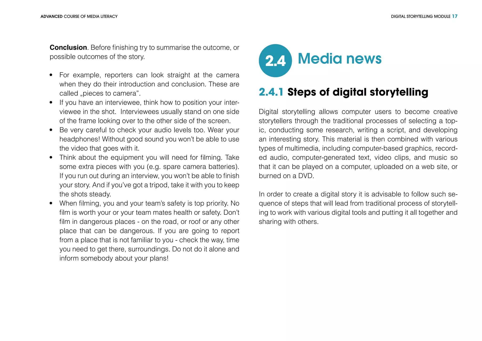 DIGITAL STORYTELLING MODULEADVANCED COURSE OF MEDIA LITERACY 17
Conclusion. Before finishing try to summarise the outcome, or
possible outcomes of the story.
•	 For example, reporters can look straight at the camera
when they do their introduction and conclusion. These are
called „pieces to camera”.
•	 If you have an interviewee, think how to position your inter-
viewee in the shot. Interviewees usually stand on one side
of the frame looking over to the other side of the screen.
•	 Be very careful to check your audio levels too. Wear your
headphones! Without good sound you won’t be able to use
the video that goes with it.
•	 Think about the equipment you will need for filming. Take
some extra pieces with you (e.g. spare camera batteries).
If you run out during an interview, you won’t be able to finish
your story. And if you’ve got a tripod, take it with you to keep
the shots steady.
•	 When filming, you and your team’s safety is top priority. No
film is worth your or your team mates health or safety. Don’t
film in dangerous places - on the road, or roof or any other
place that can be dangerous. If you are going to report
from a place that is not familiar to you - check the way, time
you need to get there, surroundings. Do not do it alone and
inform somebody about your plans!
Media news2.4
2.4.1 Steps of digital storytelling
Digital storytelling allows computer users to become creative
storytellers through the traditional processes of selecting a top-
ic, conducting some research, writing a script, and developing
an interesting story. This material is then combined with various
types of multimedia, including computer-based graphics, record-
ed audio, computer-generated text, video clips, and music so
that it can be played on a computer, uploaded on a web site, or
burned on a DVD.
In order to create a digital story it is advisable to follow such se-
quence of steps that will lead from traditional process of storytell-
ing to work with various digital tools and putting it all together and
sharing with others.
 