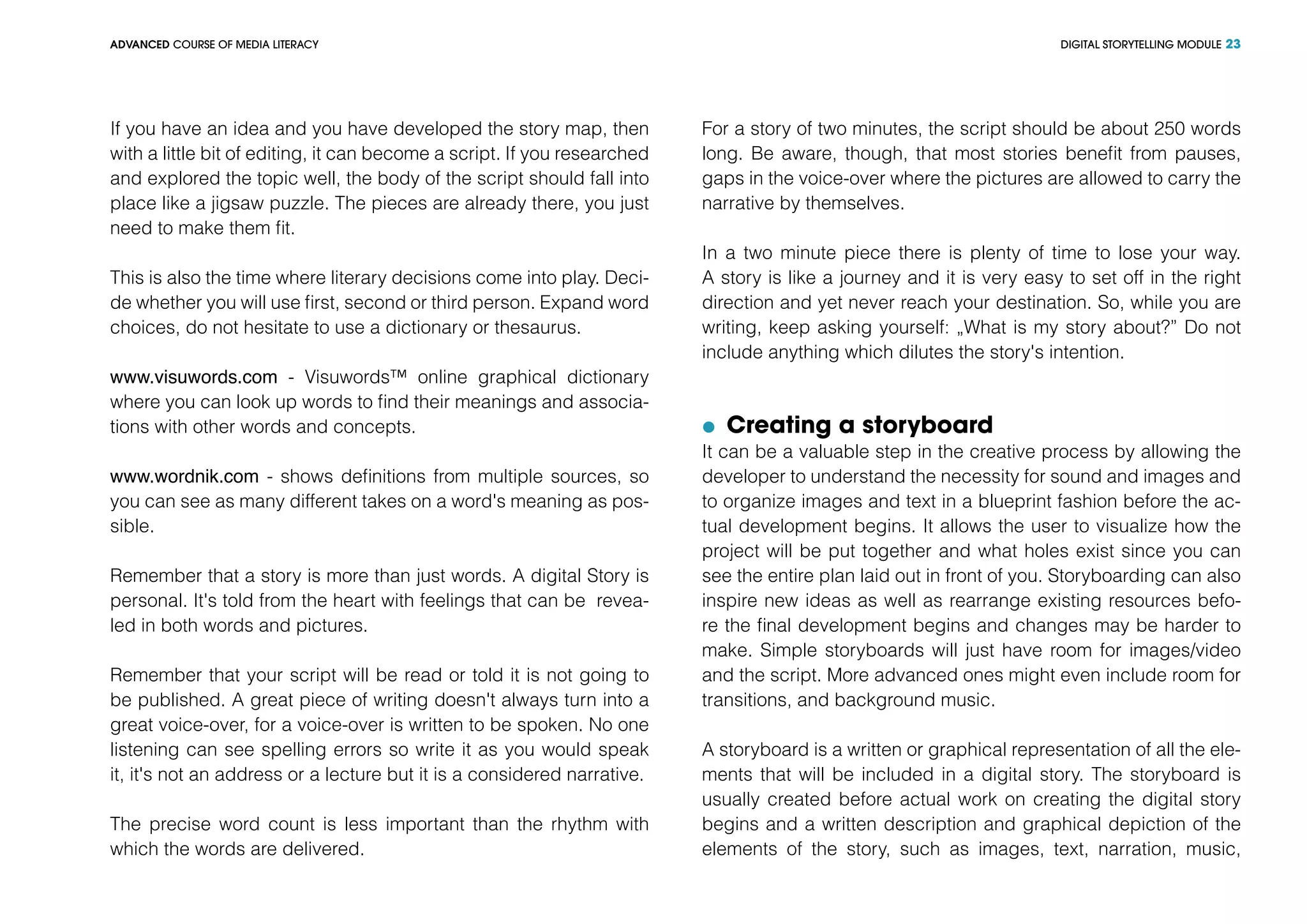 DIGITAL STORYTELLING MODULEADVANCED COURSE OF MEDIA LITERACY 23
If you have an idea and you have developed the story map, then
with a little bit of editing, it can become a script. If you researched
and explored the topic well, the body of the script should fall into
place like a jigsaw puzzle. The pieces are already there, you just
need to make them fit.
This is also the time where literary decisions come into play. Deci-
de whether you will use first, second or third person. Expand word
choices, do not hesitate to use a dictionary or thesaurus.
www.visuwords.com - Visuwords™ online graphical dictionary
where you can look up words to find their meanings and associa-
tions with other words and concepts.
www.wordnik.com - shows definitions from multiple sources, so
you can see as many different takes on a word's meaning as pos-
sible.
Remember that a story is more than just words. A digital Story is
personal. It's told from the heart with feelings that can be revea-
led in both words and pictures.
Remember that your script will be read or told it is not going to
be published. A great piece of writing doesn't always turn into a
great voice-over, for a voice-over is written to be spoken. No one
listening can see spelling errors so write it as you would speak
it, it's not an address or a lecture but it is a considered narrative.
The precise word count is less important than the rhythm with
which the words are delivered.
For a story of two minutes, the script should be about 250 words
long. Be aware, though, that most stories benefit from pauses,
gaps in the voice-over where the pictures are allowed to carry the
narrative by themselves.
In a two minute piece there is plenty of time to lose your way.
A story is like a journey and it is very easy to set off in the right
direction and yet never reach your destination. So, while you are
writing, keep asking yourself: „What is my story about?” Do not
include anything which dilutes the story's intention.
	 Creating a storyboard
It can be a valuable step in the creative process by allowing the
developer to understand the necessity for sound and images and
to organize images and text in a blueprint fashion before the ac-
tual development begins. It allows the user to visualize how the
project will be put together and what holes exist since you can
see the entire plan laid out in front of you. Storyboarding can also
inspire new ideas as well as rearrange existing resources befo-
re the final development begins and changes may be harder to
make. Simple storyboards will just have room for images/video
and the script. More advanced ones might even include room for
transitions, and background music.
A storyboard is a written or graphical representation of all the ele-
ments that will be included in a digital story. The storyboard is
usually created before actual work on creating the digital story
begins and a written description and graphical depiction of the
elements of the story, such as images, text, narration, music,
 