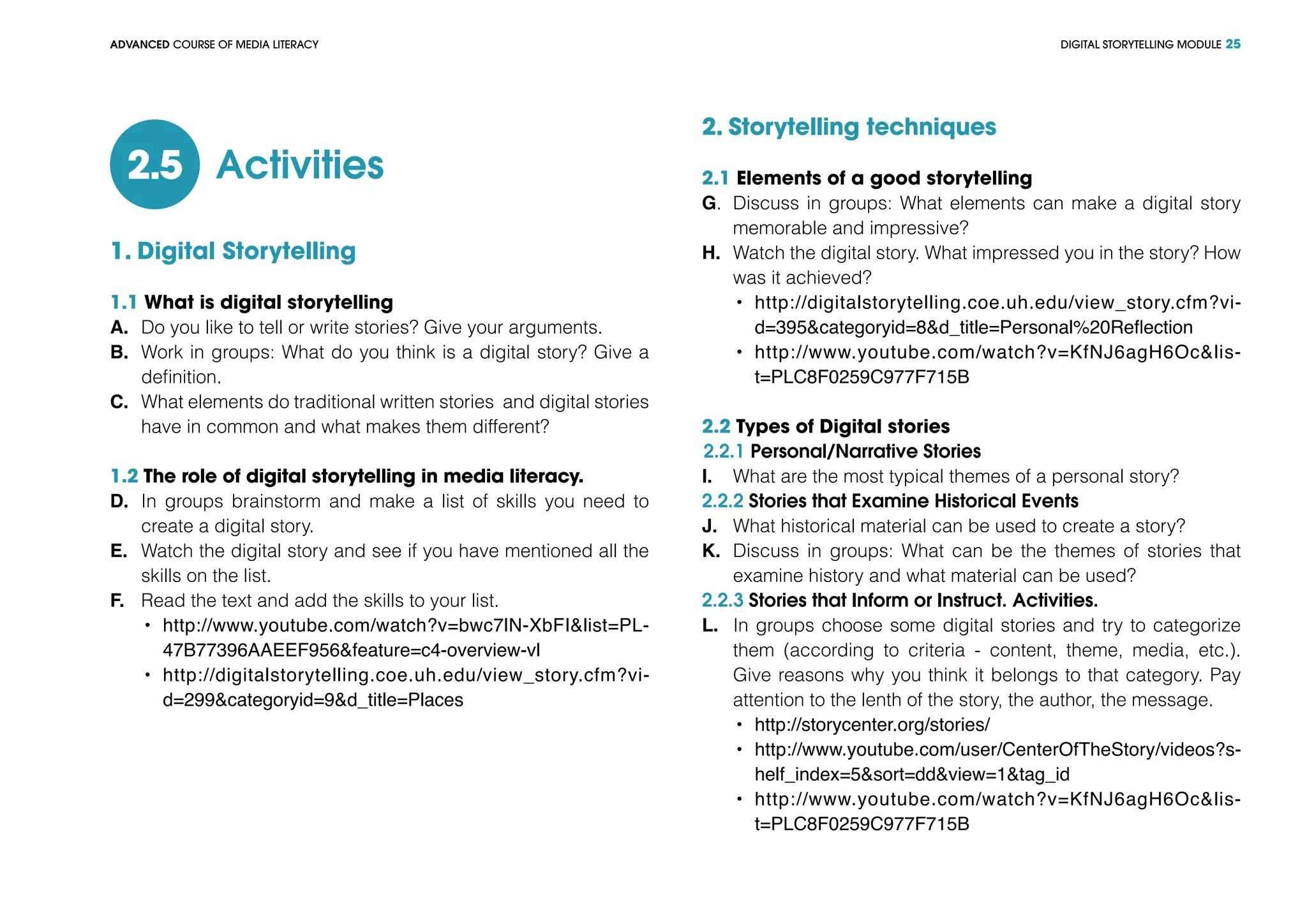 DIGITAL STORYTELLING MODULEADVANCED COURSE OF MEDIA LITERACY 25
Activities2.5
1. Digital Storytelling
1.1 What is digital storytelling
A.	 Do you like to tell or write stories? Give your arguments.
B.	 Work in groups: What do you think is a digital story? Give a
definition.
C.	 What elements do traditional written stories and digital stories
have in common and what makes them different?
1.2 The role of digital storytelling in media literacy.
D.	 In groups brainstorm and make a list of skills you need to
create a digital story.
E.	 Watch the digital story and see if you have mentioned all the
skills on the list.
F.	 Read the text and add the skills to your list.
•	 http://www.youtube.com/watch?v=bwc7lN-XbFI&list=PL-
47B77396AAEEF956&feature=c4-overview-vl
•	 http://digitalstorytelling.coe.uh.edu/view_story.cfm?vi-
d=299&categoryid=9&d_title=Places
2. Storytelling techniques
2.1 Elements of a good storytelling
G.	 Discuss in groups: What elements can make a digital story
memorable and impressive?
H.	 Watch the digital story. What impressed you in the story? How
was it achieved?
•	 http://digitalstorytelling.coe.uh.edu/view_story.cfm?vi-
d=395&categoryid=8&d_title=Personal%20Reflection
•	 http://www.youtube.com/watch?v=KfNJ6agH6Oc&lis-
t=PLC8F0259C977F715B
2.2 Types of Digital stories
2.2.1 Personal/Narrative Stories
I.	 What are the most typical themes of a personal story?
2.2.2 Stories that Examine Historical Events
J.	 What historical material can be used to create a story?
K.	 Discuss in groups: What can be the themes of stories that
examine history and what material can be used?
2.2.3 Stories that Inform or Instruct. Activities.
L.	 In groups choose some digital stories and try to categorize
them (according to criteria - content, theme, media, etc.).
Give reasons why you think it belongs to that category. Pay
attention to the lenth of the story, the author, the message.
•	 http://storycenter.org/stories/
•	 http://www.youtube.com/user/CenterOfTheStory/videos?s-
helf_index=5&sort=dd&view=1&tag_id
•	 http://www.youtube.com/watch?v=KfNJ6agH6Oc&lis-
t=PLC8F0259C977F715B
 