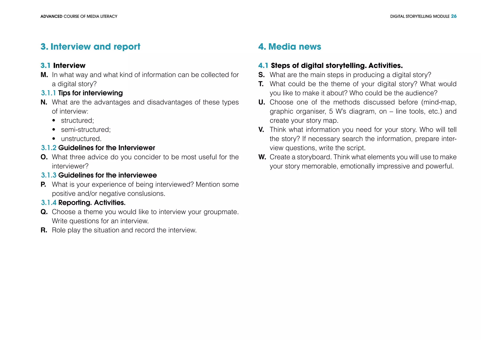 DIGITAL STORYTELLING MODULEADVANCED COURSE OF MEDIA LITERACY 26
3. Interview and report
3.1 Interview
M.	 In what way and what kind of information can be collected for
a digital story?
3.1.1 Tips for interviewing
N.	 What are the advantages and disadvantages of these types
of interview:
•	 structured;
•	 semi-structured;
•	 unstructured.
3.1.2 Guidelines for the Interviewer
O.	 What three advice do you concider to be most useful for the
interviewer?
3.1.3 Guidelines for the interviewee
P.	 What is your experience of being interviewed? Mention some
positive and/or negative conslusions.
3.1.4 Reporting. Activities.
Q.	 Choose a theme you would like to interview your groupmate.
Write questions for an interview.
R.	 Role play the situation and record the interview.
4. Media news
4.1 Steps of digital storytelling. Activities.
S.	 What are the main steps in producing a digital story?
T.	 What could be the theme of your digital story? What would
you like to make it about? Who could be the audience?
U.	 Choose one of the methods discussed before (mind-map,
graphic organiser, 5 W’s diagram, on – line tools, etc.) and
create your story map.
V.	 Think what information you need for your story. Who will tell
the story? If necessary search the information, prepare inter-
view questions, write the script.
W.	 Create a storyboard. Think what elements you will use to make
your story memorable, emotionally impressive and powerful.
 