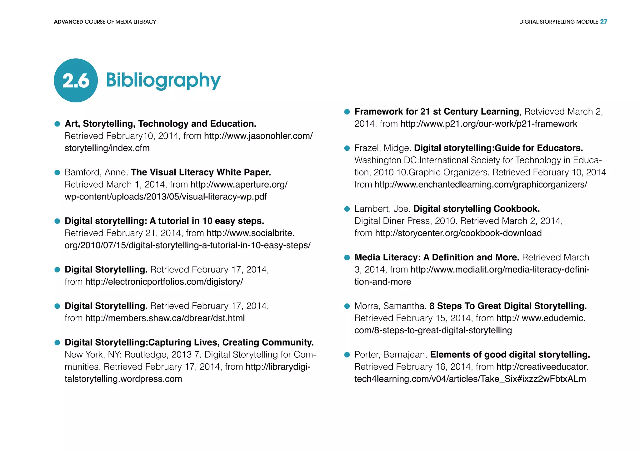 DIGITAL STORYTELLING MODULEADVANCED COURSE OF MEDIA LITERACY 27
Bibliography2.6
	 Art, Storytelling, Technology and Education.
Retrieved February10, 2014, from http://www.jasonohler.com/
storytelling/index.cfm
	 Bamford, Anne. The Visual Literacy White Paper.
Retrieved March 1, 2014, from http://www.aperture.org/
wp-content/uploads/2013/05/visual-literacy-wp.pdf
	 Digital storytelling: A tutorial in 10 easy steps.
Retrieved February 21, 2014, from http://www.socialbrite.
org/2010/07/15/digital-storytelling-a-tutorial-in-10-easy-steps/
	 Digital Storytelling. Retrieved February 17, 2014,
from http://electronicportfolios.com/digistory/
	 Digital Storytelling. Retrieved February 17, 2014,
from http://members.shaw.ca/dbrear/dst.html
	 Digital Storytelling:Capturing Lives, Creating Community.
New York, NY: Routledge, 2013 7. Digital Storytelling for Com-
munities. Retrieved February 17, 2014, from http://librarydigi-
talstorytelling.wordpress.com
	 Framework for 21 st Century Learning, Retvieved March 2,
2014, from http://www.p21.org/our-work/p21-framework
	 Frazel, Midge. Digital storytelling:Guide for Educators.
	 Washington DC:International Society for Technology in Educa-
tion, 2010 10.Graphic Organizers. Retrieved February 10, 2014
from http://www.enchantedlearning.com/graphicorganizers/
	 Lambert, Joe. Digital storytelling Cookbook.
	 Digital Diner Press, 2010. Retrieved March 2, 2014,
	from http://storycenter.org/cookbook-download
	 Media Literacy: A Definition and More. Retrieved March
3, 2014, from http://www.medialit.org/media-literacy-defini-
tion-and-more
	 Morra, Samantha. 8 Steps To Great Digital Storytelling.
	 Retrieved February 15, 2014, from http:// www.edudemic.
com/8-steps-to-great-digital-storytelling
	 Porter, Bernajean. Elements of good digital storytelling.
Retrieved February 16, 2014, from http://creativeeducator.
tech4learning.com/v04/articles/Take_Six#ixzz2wFbtxALm
 