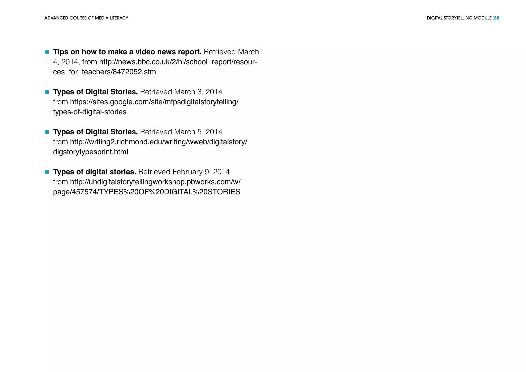 DIGITAL STORYTELLING MODULEADVANCED COURSE OF MEDIA LITERACY 28
	 Tips on how to make a video news report. Retrieved March
4, 2014, from http://news.bbc.co.uk/2/hi/school_report/resour-
ces_for_teachers/8472052.stm
	 Types of Digital Stories. Retrieved March 3, 2014
from https://sites.google.com/site/mtpsdigitalstorytelling/
types-of-digital-stories
	 Types of Digital Stories. Retrieved March 5, 2014
from http://writing2.richmond.edu/writing/wweb/digitalstory/
digstorytypesprint.html
	 Types of digital stories. Retrieved February 9, 2014
from http://uhdigitalstorytellingworkshop.pbworks.com/w/
page/457574/TYPES%20OF%20DIGITAL%20STORIES
 