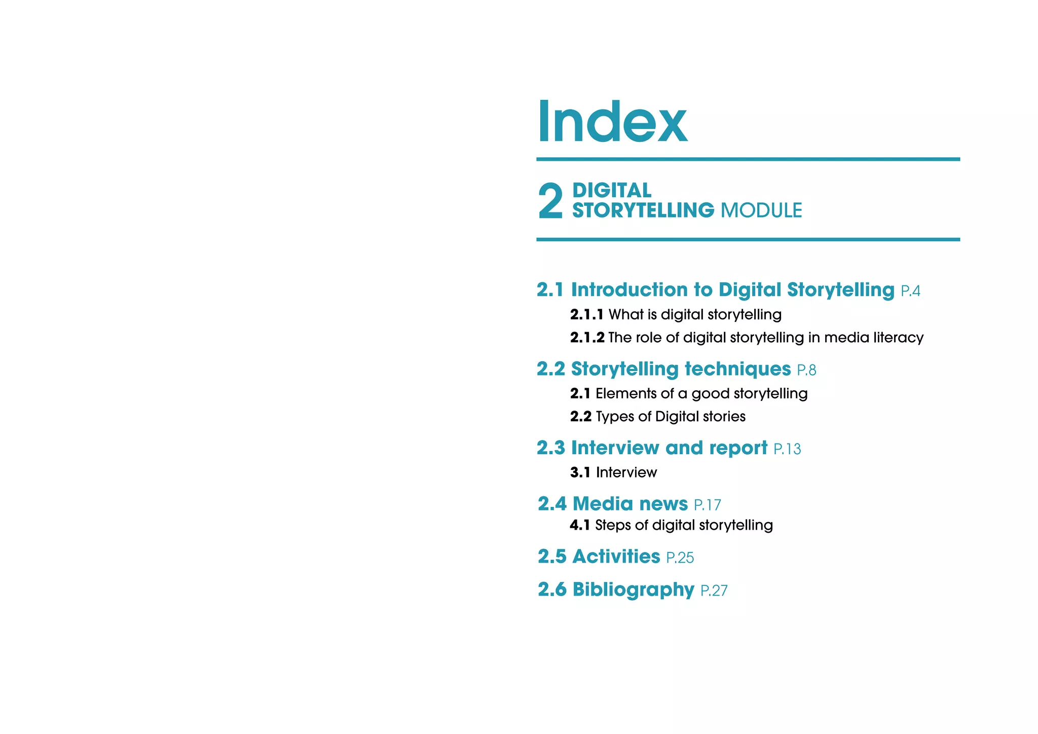 Index
2 DIGITAL
STORYTELLING MODULE
2.1 Introduction to Digital Storytelling P.4
2.1.1 What is digital storytelling				
2.1.2 The role of digital storytelling in media literacy
2.2 Storytelling techniques P.8			
2.1 Elements of a good storytelling				
2.2 Types of Digital stories	 					
2.3 Interview and report P.13
3.1 Interview
2.4 Media news P.17							
4.1 Steps of digital storytelling	 				
2.5 Activities P.25
2.6 Bibliography P.27
 