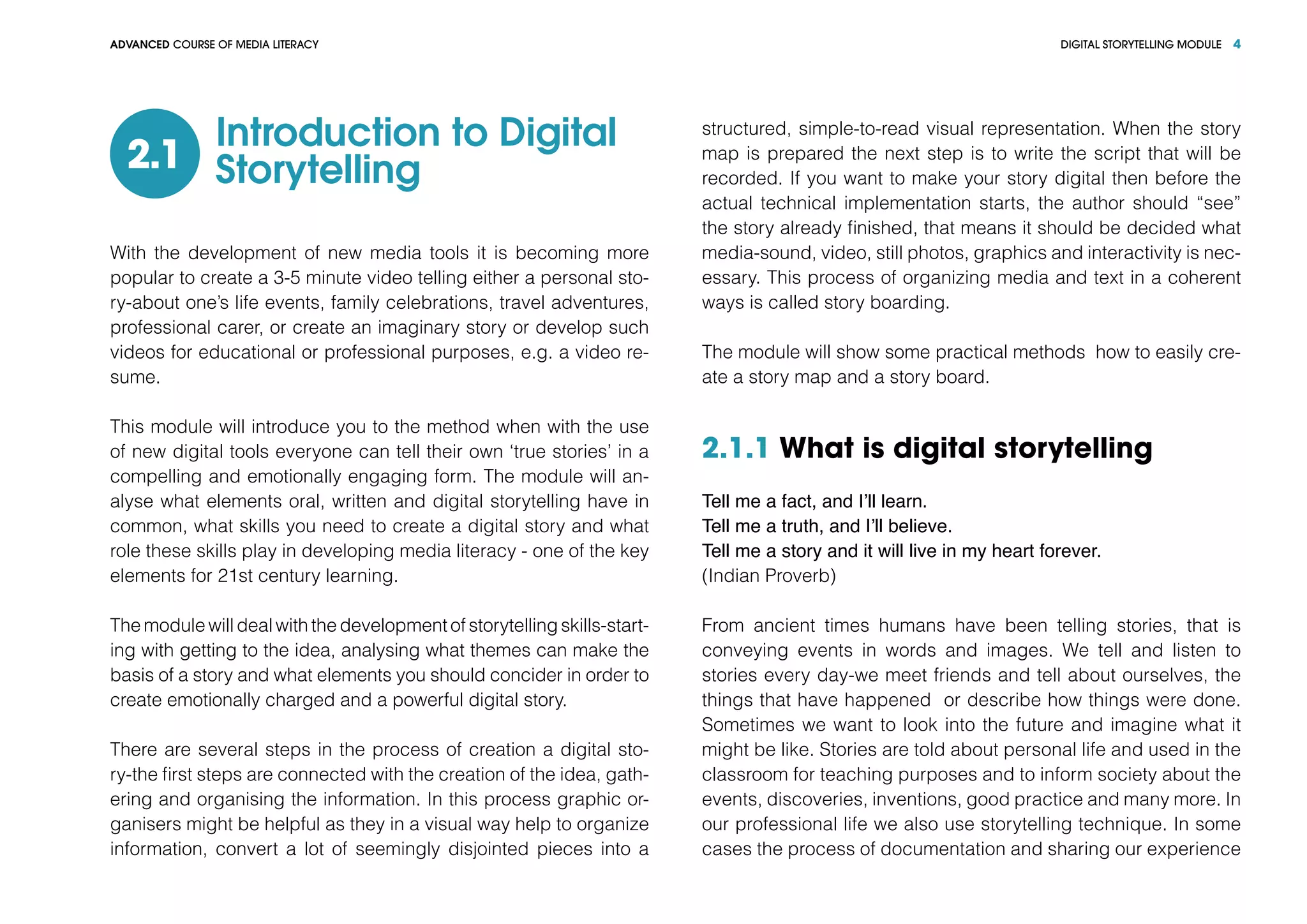 DIGITAL STORYTELLING MODULEADVANCED COURSE OF MEDIA LITERACY 4
Introduction to Digital
Storytelling2.1
With the development of new media tools it is becoming more
popular to create a 3-5 minute video telling either a personal sto-
ry-about one’s life events, family celebrations, travel adventures,
professional carer, or create an imaginary story or develop such
videos for educational or professional purposes, e.g. a video re-
sume.
This module will introduce you to the method when with the use
of new digital tools everyone can tell their own ‘true stories’ in a
compelling and emotionally engaging form. The module will an-
alyse what elements oral, written and digital storytelling have in
common, what skills you need to create a digital story and what
role these skills play in developing media literacy - one of the key
elements for 21st century learning.
The module will deal with the development of storytelling skills-start-
ing with getting to the idea, analysing what themes can make the
basis of a story and what elements you should concider in order to
create emotionally charged and a powerful digital story.
There are several steps in the process of creation a digital sto-
ry-the first steps are connected with the creation of the idea, gath-
ering and organising the information. In this process graphic or-
ganisers might be helpful as they in a visual way help to organize
information, convert a lot of seemingly disjointed pieces into a
structured, simple-to-read visual representation. When the story
map is prepared the next step is to write the script that will be
recorded. If you want to make your story digital then before the
actual technical implementation starts, the author should “see”
the story already finished, that means it should be decided what
media-sound, video, still photos, graphics and interactivity is nec-
essary. This process of organizing media and text in a coherent
ways is called story boarding.
The module will show some practical methods how to easily cre-
ate a story map and a story board.
2.1.1 What is digital storytelling
Tell me a fact, and I’ll learn.
Tell me a truth, and I’ll believe.
Tell me a story and it will live in my heart forever.
(Indian Proverb)
From ancient times humans have been telling stories, that is
conveying events in words and images. We tell and listen to
stories every day-we meet friends and tell about ourselves, the
things that have happened or describe how things were done.
Sometimes we want to look into the future and imagine what it
might be like. Stories are told about personal life and used in the
classroom for teaching purposes and to inform society about the
events, discoveries, inventions, good practice and many more. In
our professional life we also use storytelling technique. In some
cases the process of documentation and sharing our experience
 